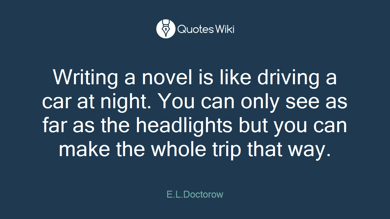 Writing a novel is like driving a car at night. You can only see as far as the headlights but you can make the whole trip that way.