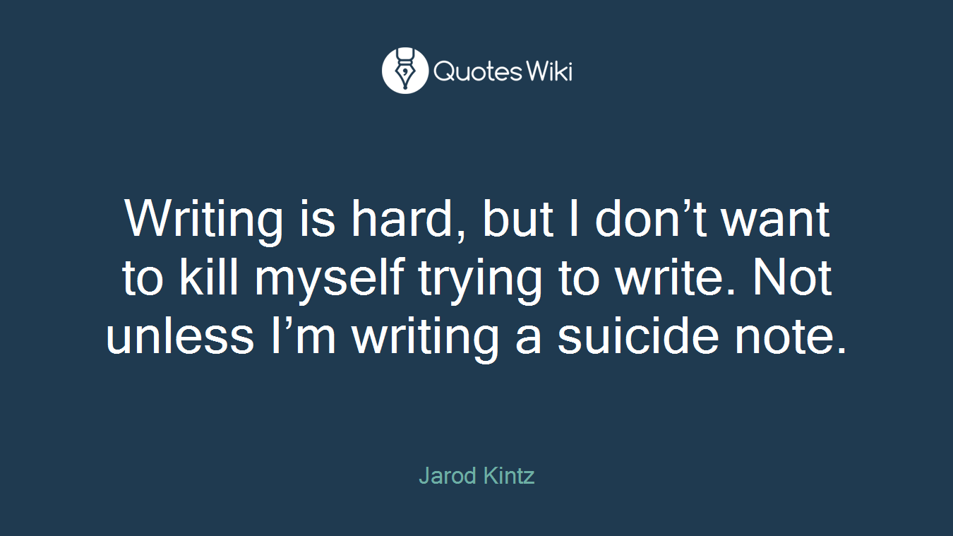 Writing is hard, but I don’t want to kill myself trying to write. Not unless I’m writing a suicide note.