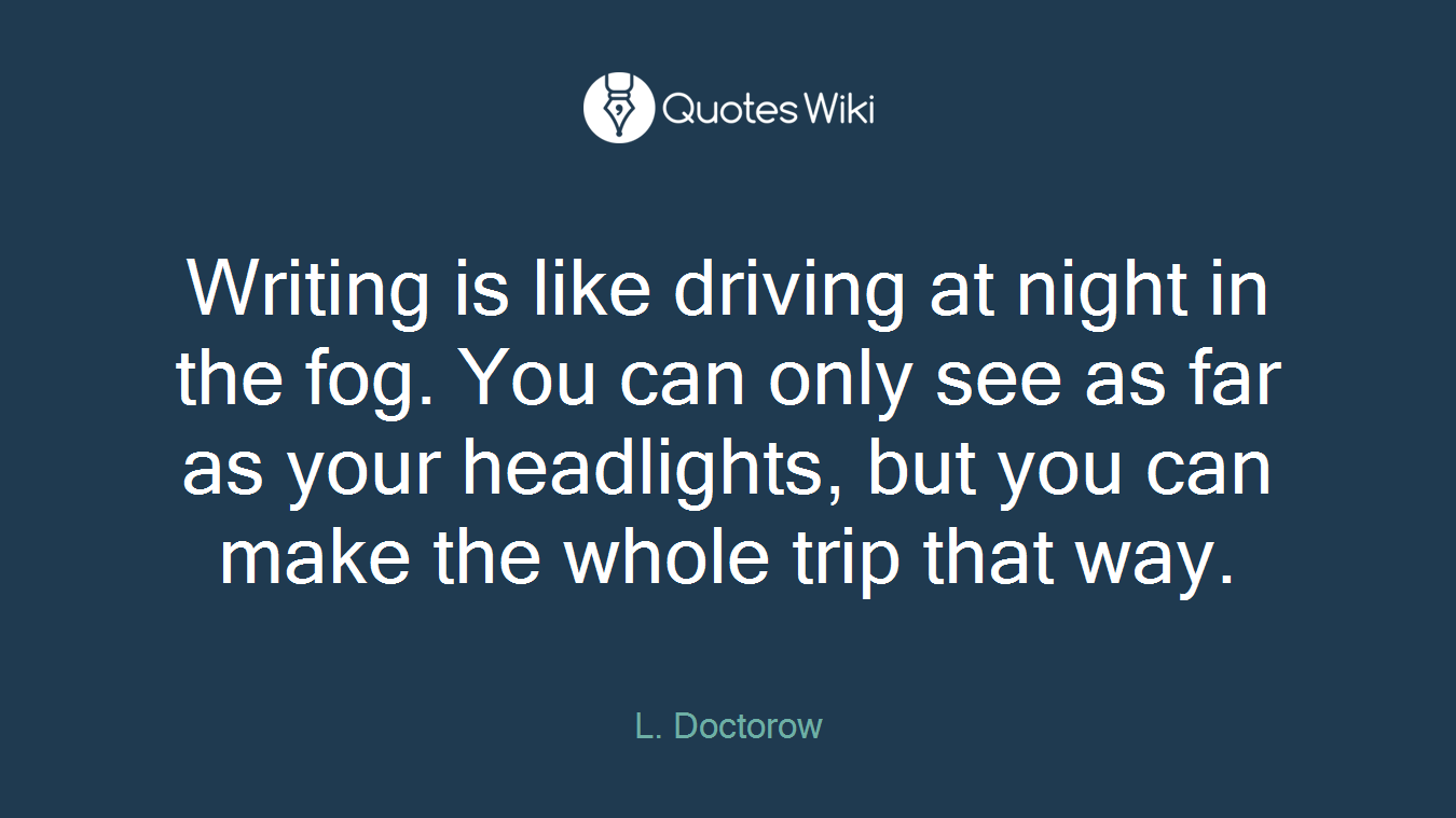 Writing is like driving at night in the fog. You can only see as far as your headlights, but you can make the whole trip that way.