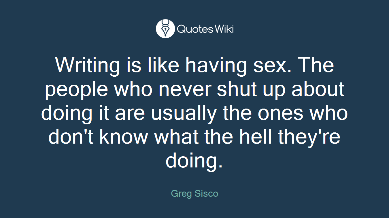 Writing is like having sex. The people who never shut up about doing it are usually the ones who don't know what the hell they're doing.
