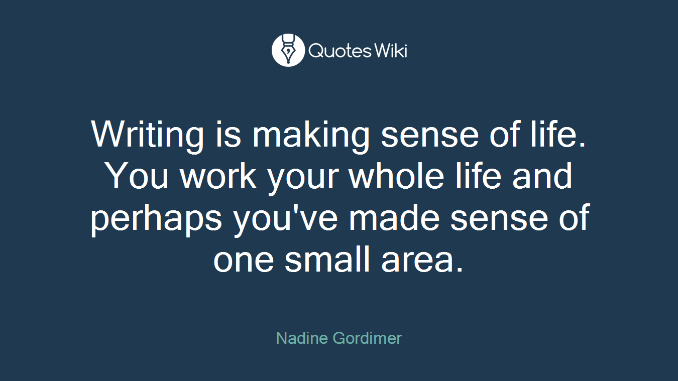Writing is making sense of life. You work your whole life and perhaps you've made sense of one small area.