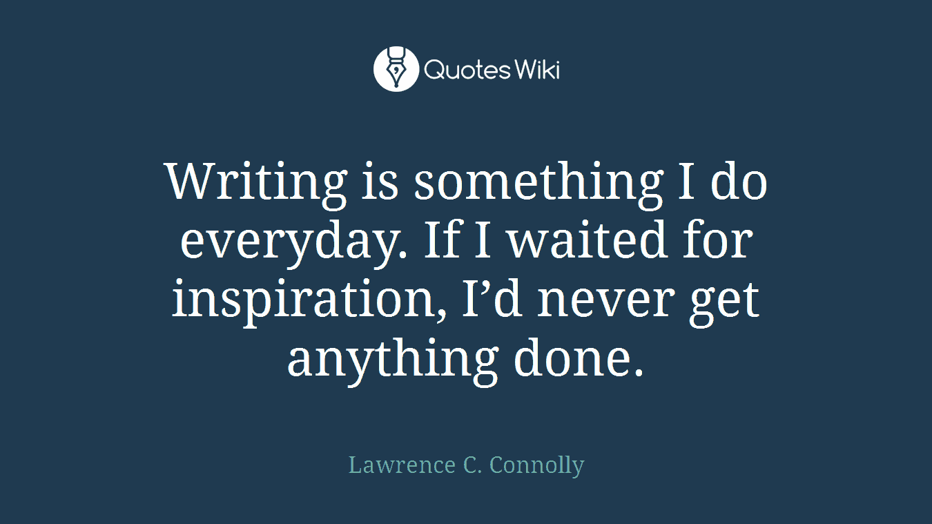 Writing is something I do everyday. If I waited for inspiration, I’d never get anything done.