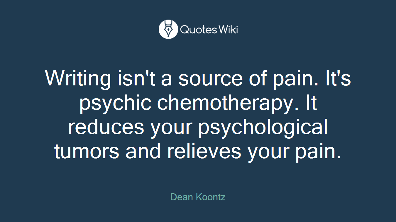 Writing isn't a source of pain. It's psychic chemotherapy. It reduces your psychological tumors and relieves your pain.