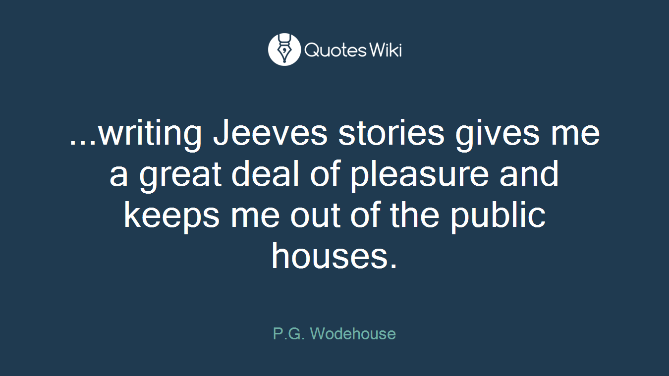 ...writing Jeeves stories gives me a great deal of pleasure and keeps me out of the public houses.