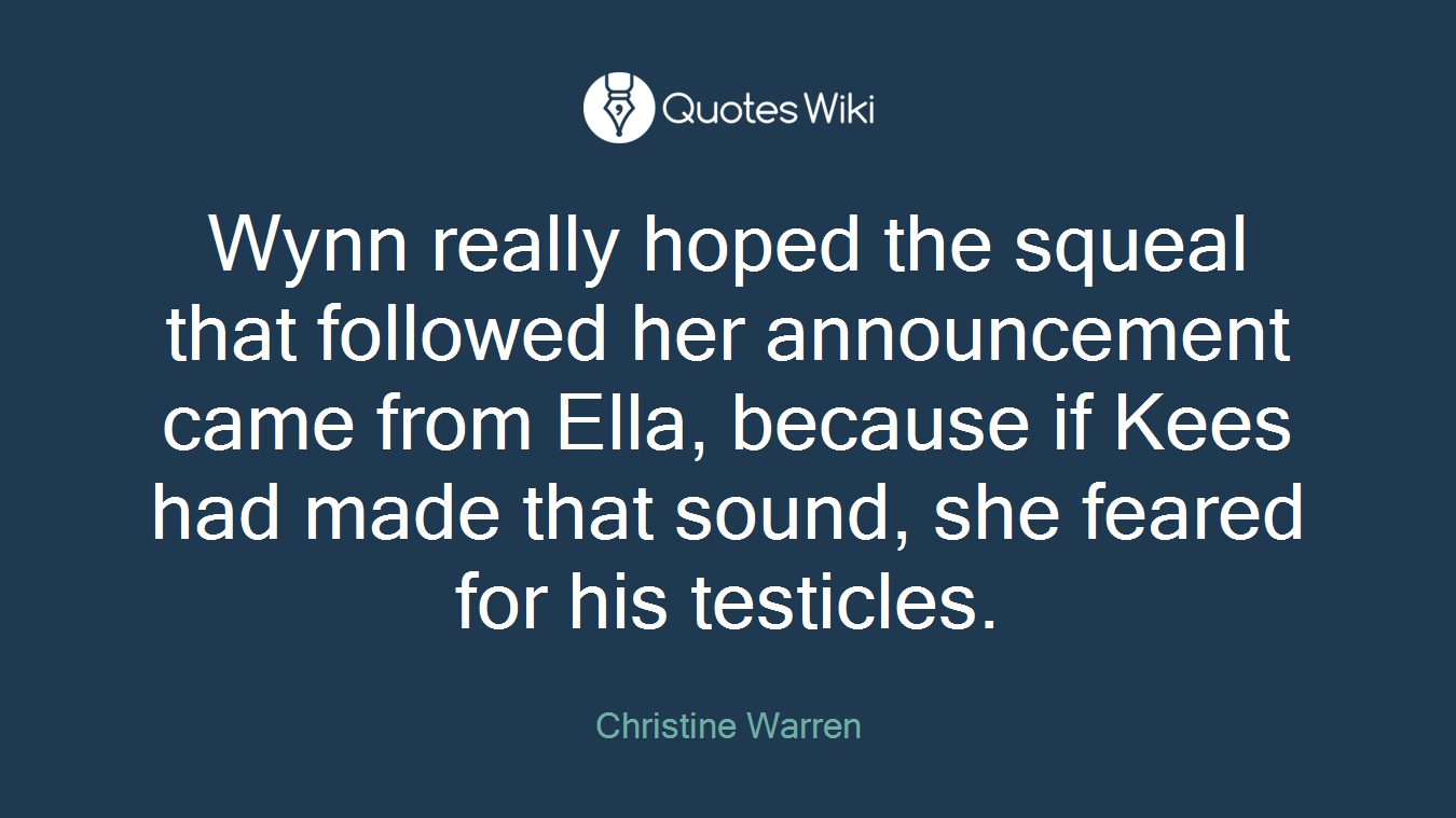 Wynn really hoped the squeal that followed her announcement came from Ella, because if Kees had made that sound, she feared for his testicles.
