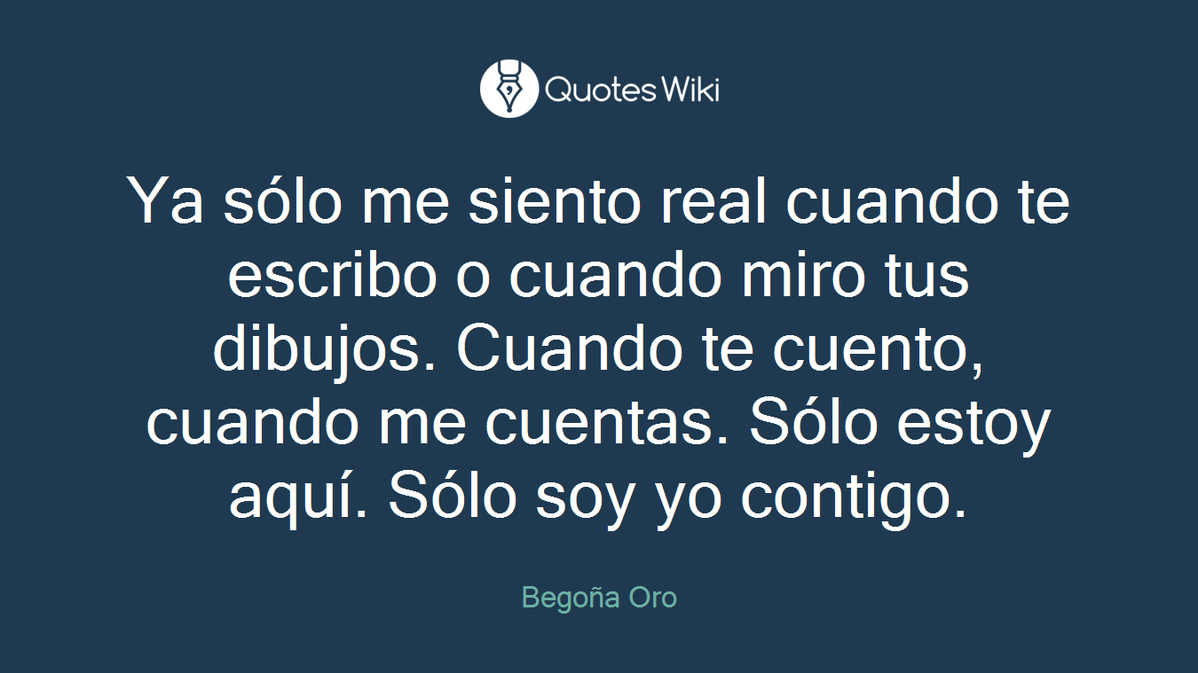 Ya sólo me siento real cuando te escribo o cuando miro tus dibujos. Cuando te cuento, cuando me cuentas. Sólo estoy aquí. Sólo soy yo contigo.