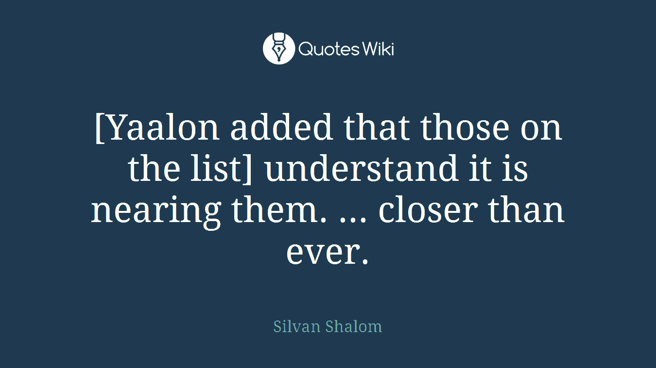 [Yaalon added that those on the list] understand it is nearing them. ... closer than ever.