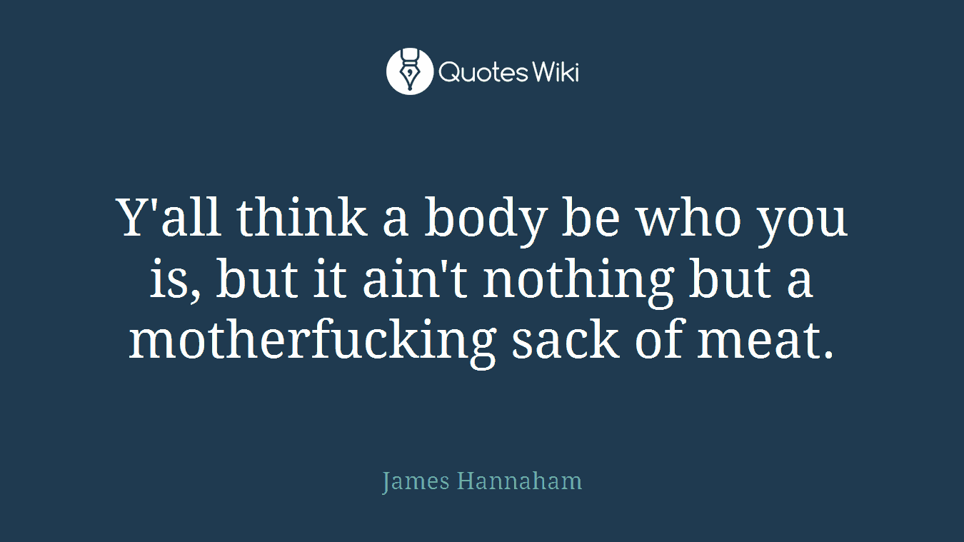 Y'all think a body be who you is, but it ain't nothing but a motherfucking sack of meat.