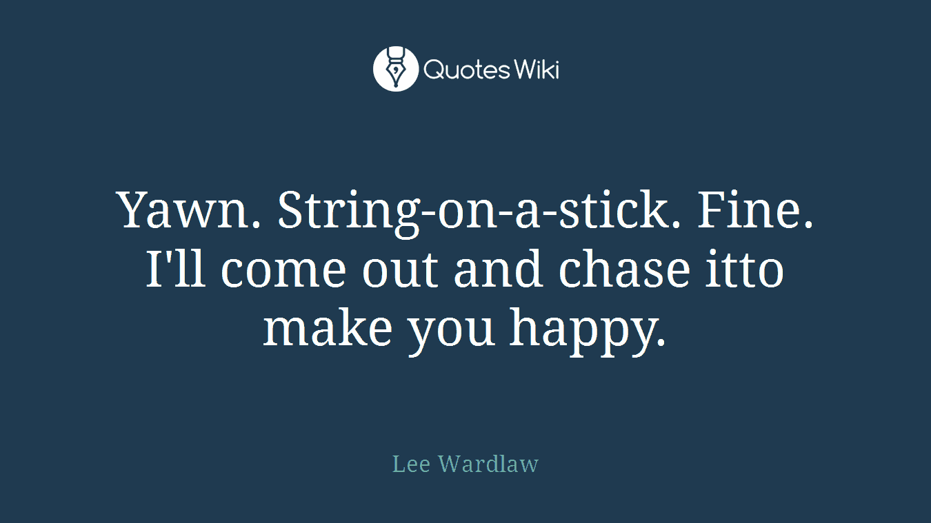Yawn. String-on-a-stick. Fine. I'll come out and chase itto make you happy.