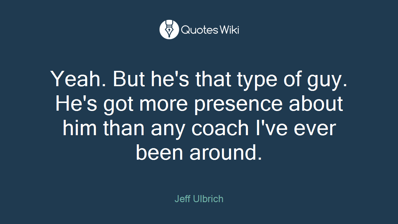 Yeah. But he's that type of guy. He's got more presence about him than any coach I've ever been around.
