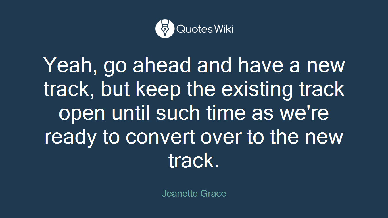 Yeah, go ahead and have a new track, but keep the existing track open until such time as we're ready to convert over to the new track.