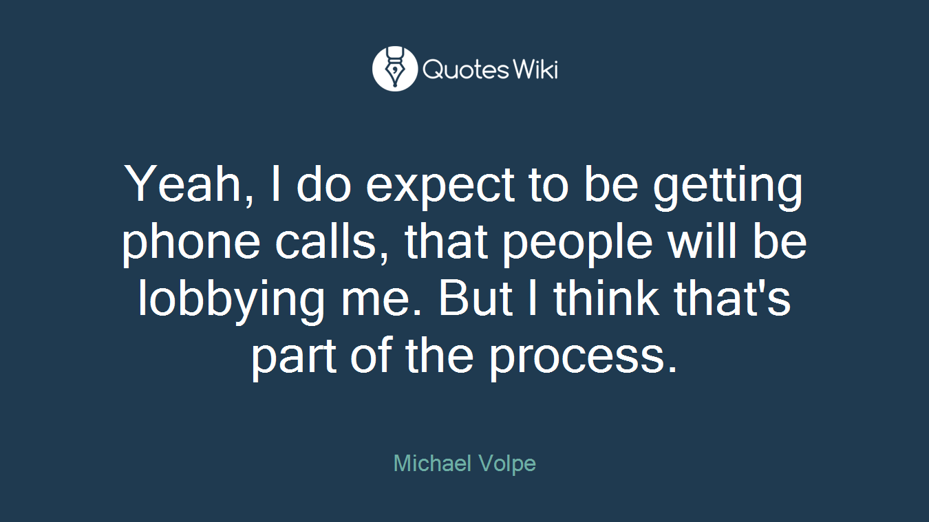 Yeah, I do expect to be getting phone calls, that people will be lobbying me. But I think that's part of the process.