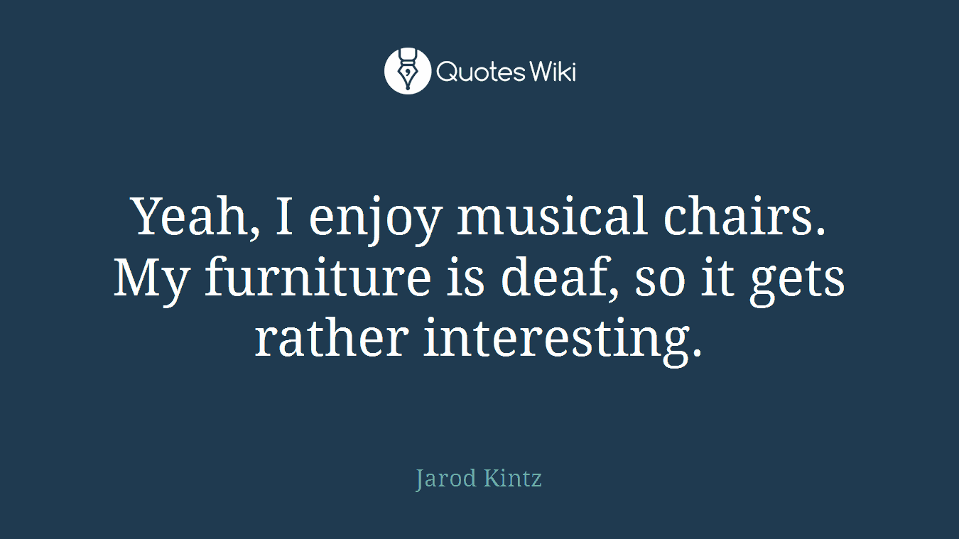 Yeah, I enjoy musical chairs. My furniture is deaf, so it gets rather interesting.