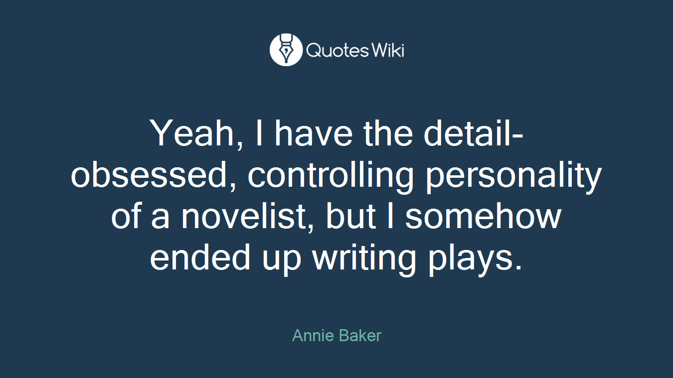 Yeah, I have the detail-obsessed, controlling personality of a novelist, but I somehow ended up writing plays.