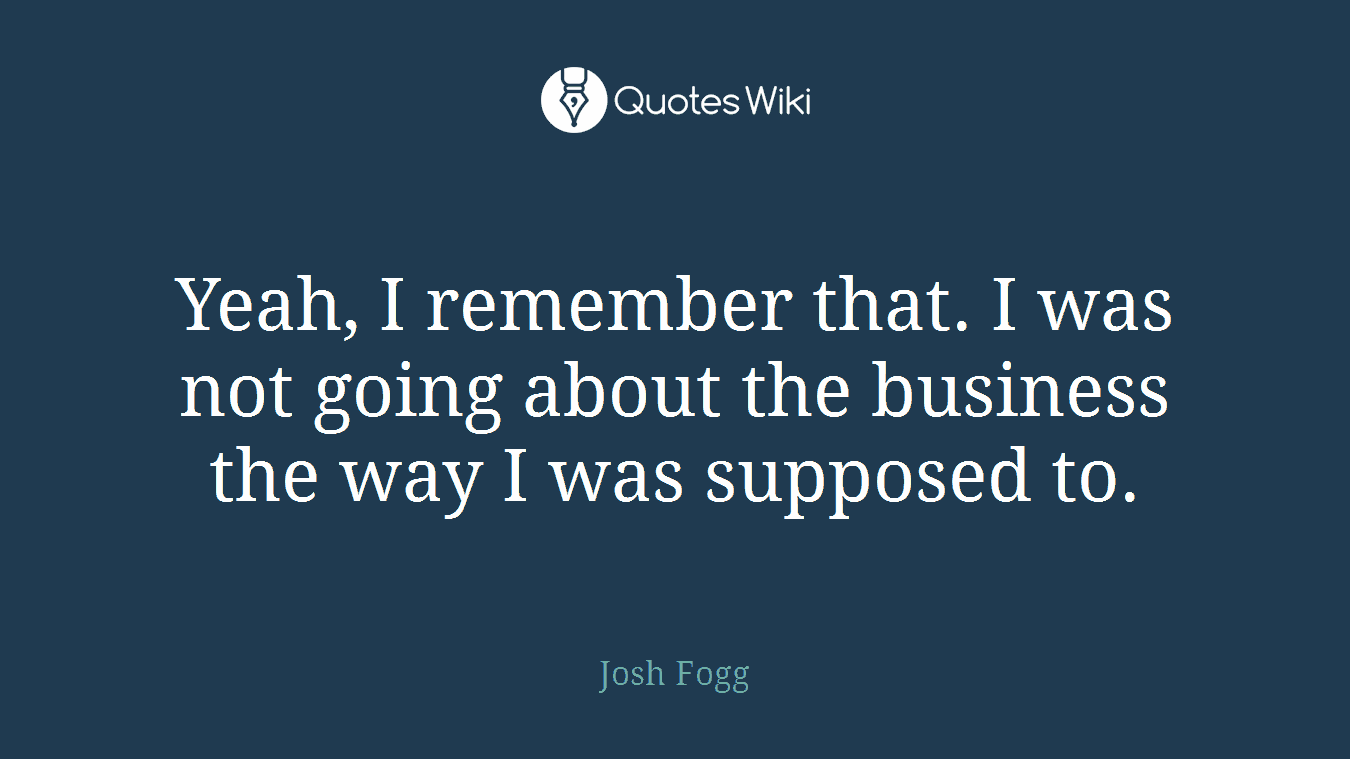Yeah, I remember that. I was not going about the business the way I was supposed to.