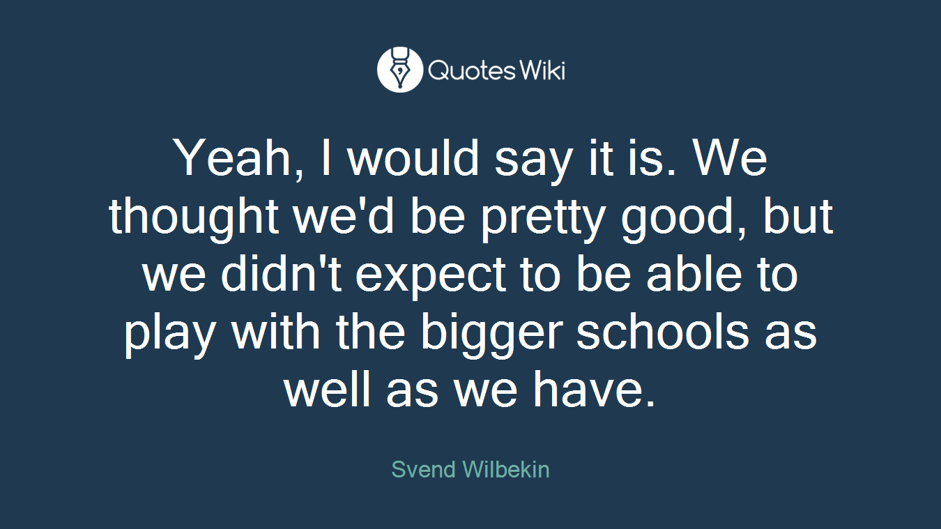 Yeah, I would say it is. We thought we'd be pretty good, but we didn't expect to be able to play with the bigger schools as well as we have.