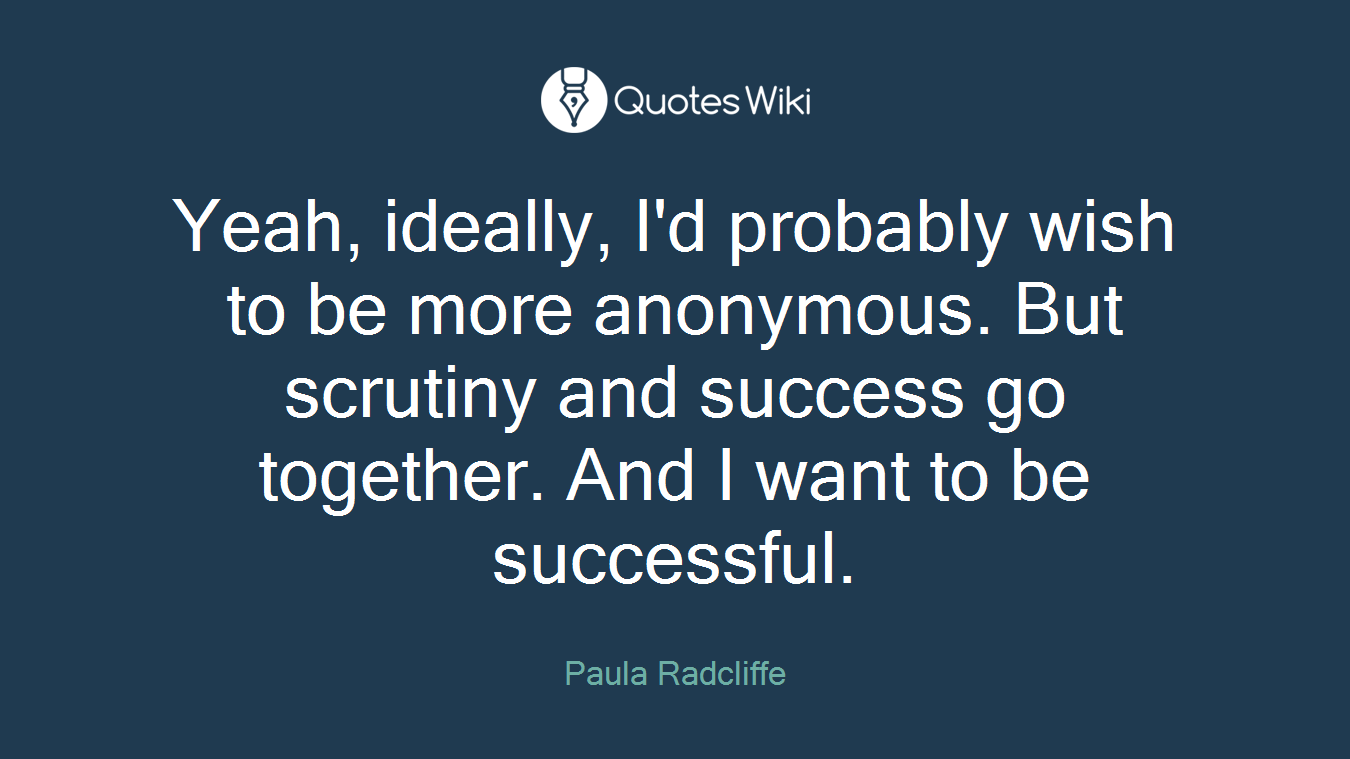 Yeah, ideally, I'd probably wish to be more anonymous. But scrutiny and success go together. And I want to be successful.