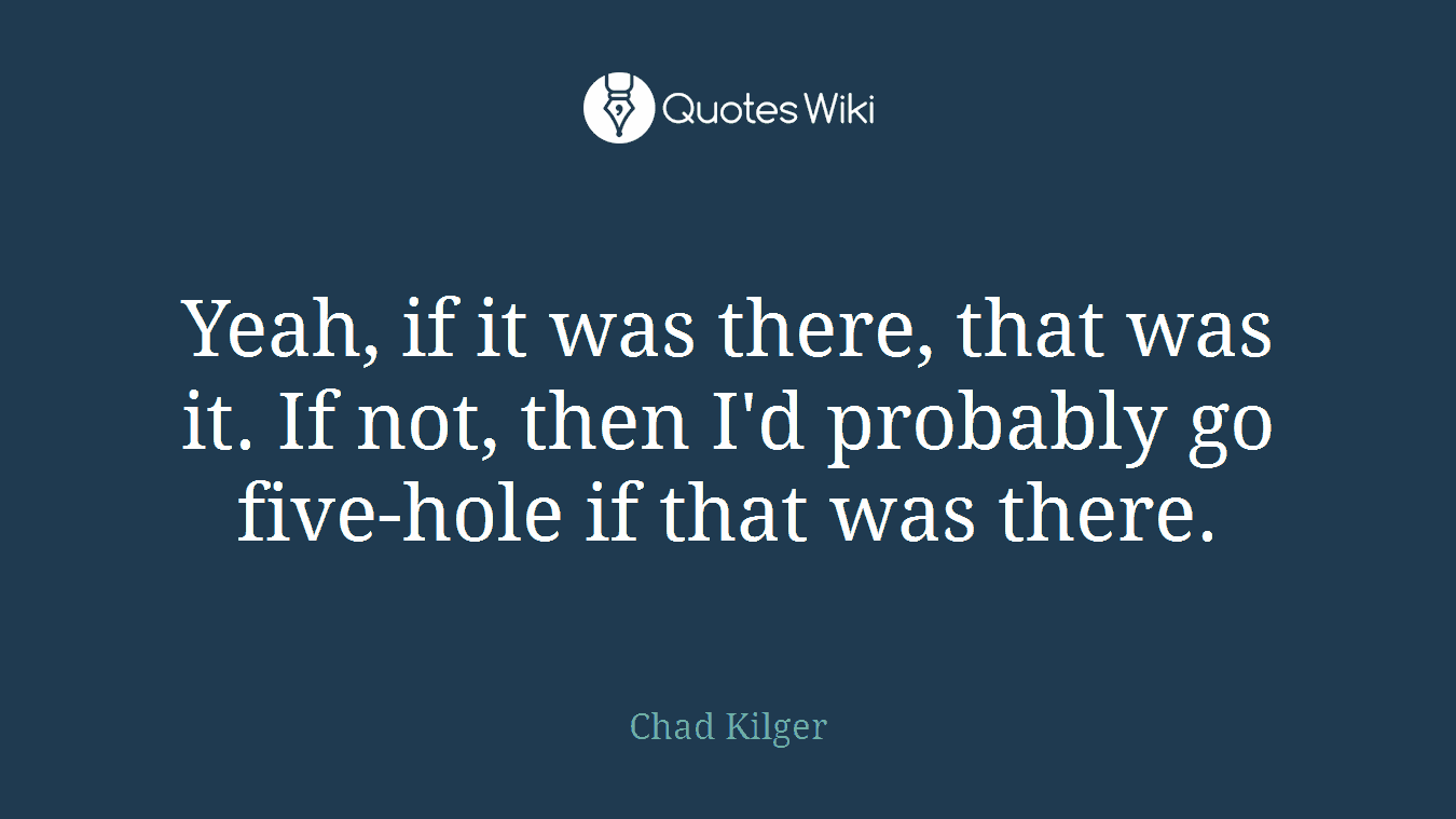 Yeah, if it was there, that was it. If not, then I'd probably go five-hole if that was there.