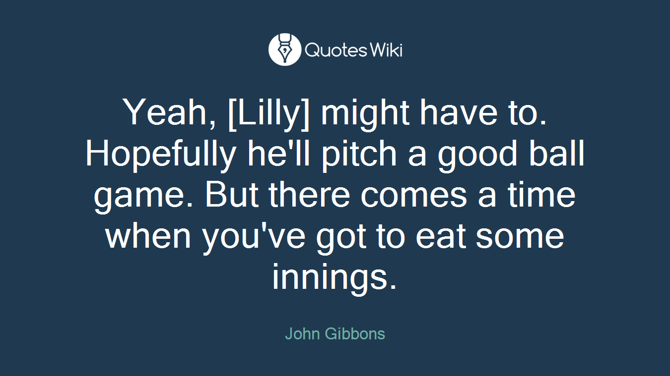 Yeah, [Lilly] might have to. Hopefully he'll pitch a good ball game. But there comes a time when you've got to eat some innings.