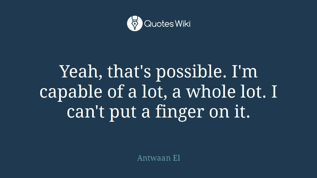 Yeah, that's possible. I'm capable of a lot, a whole lot. I can't put a finger on it.
