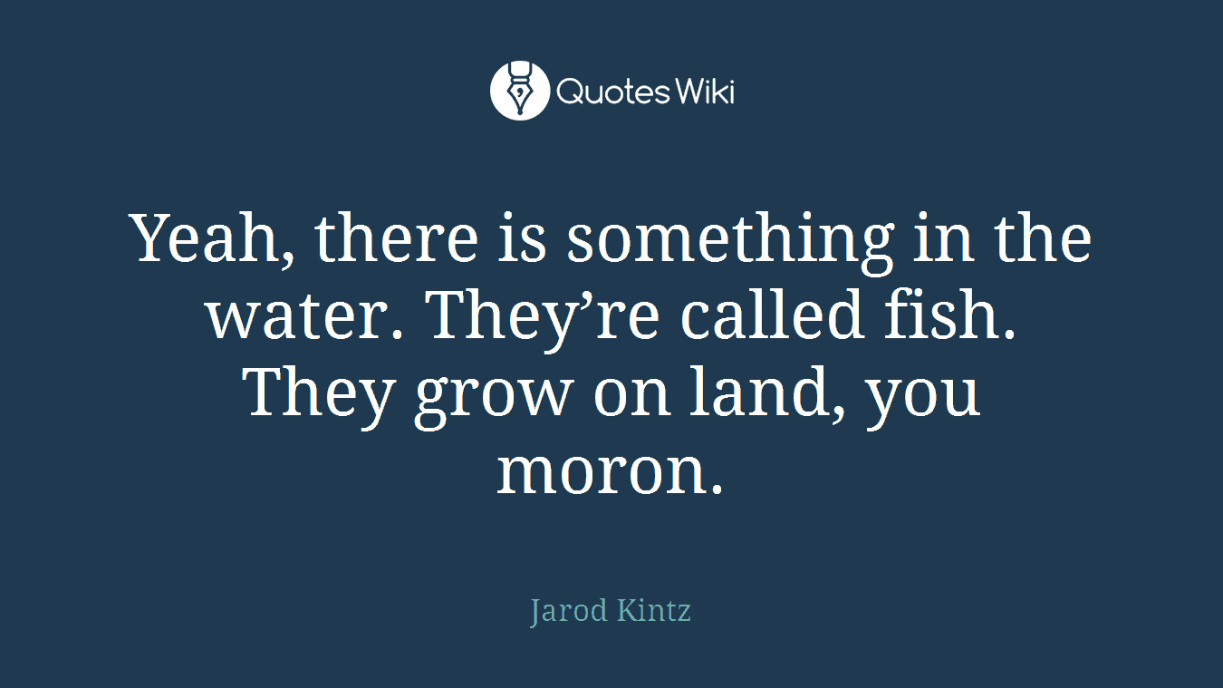 Yeah, there is something in the water. They’re called fish. They grow on land, you moron.