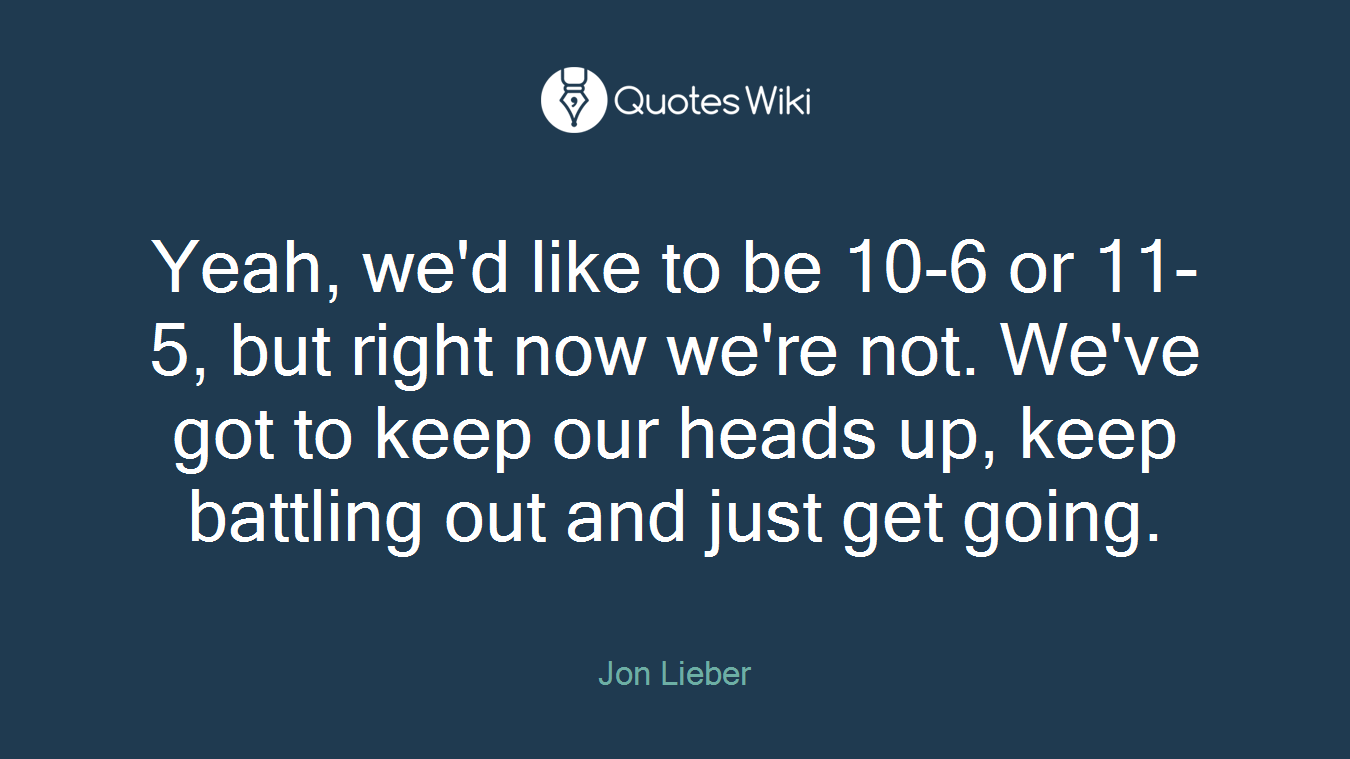 Yeah, we'd like to be 10-6 or 11-5, but right now we're not. We've got to keep our heads up, keep battling out and just get going.