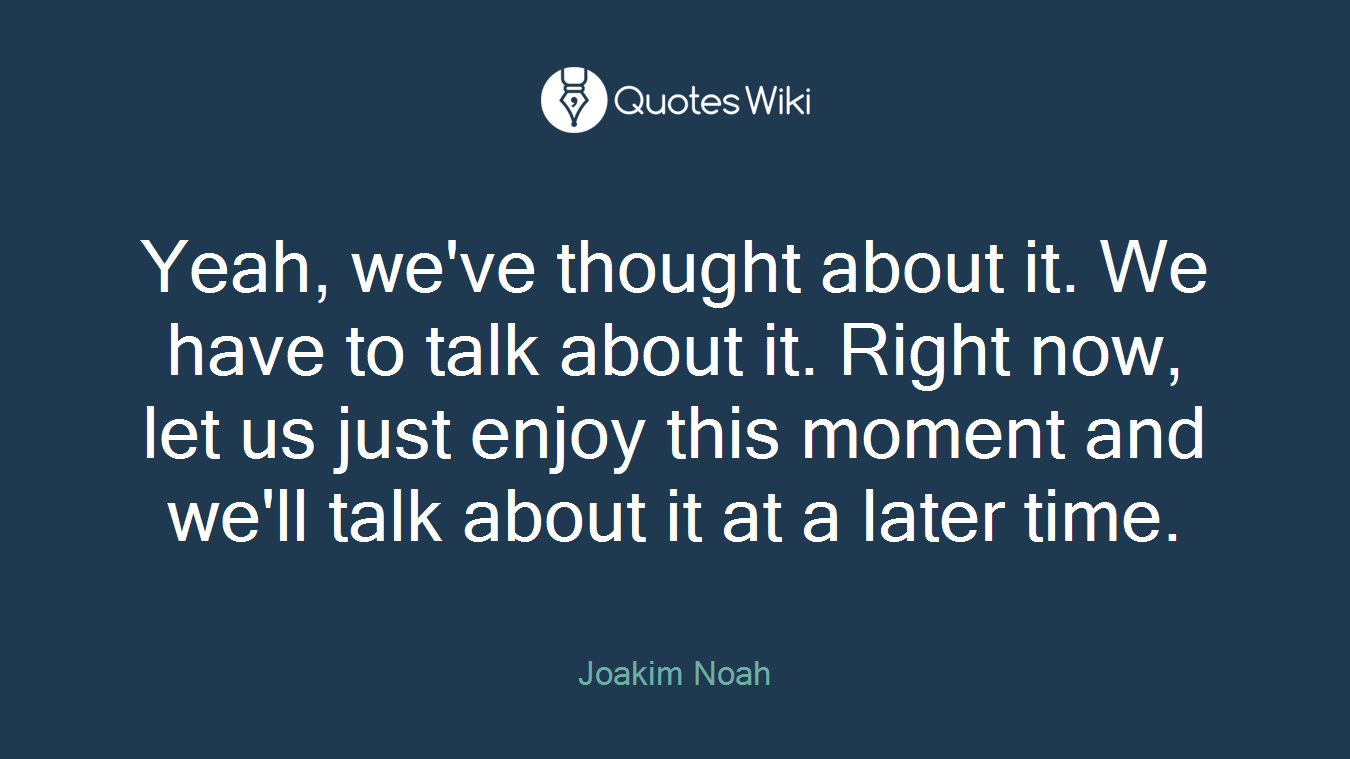 Yeah, we've thought about it. We have to talk about it. Right now, let us just enjoy this moment and we'll talk about it at a later time.