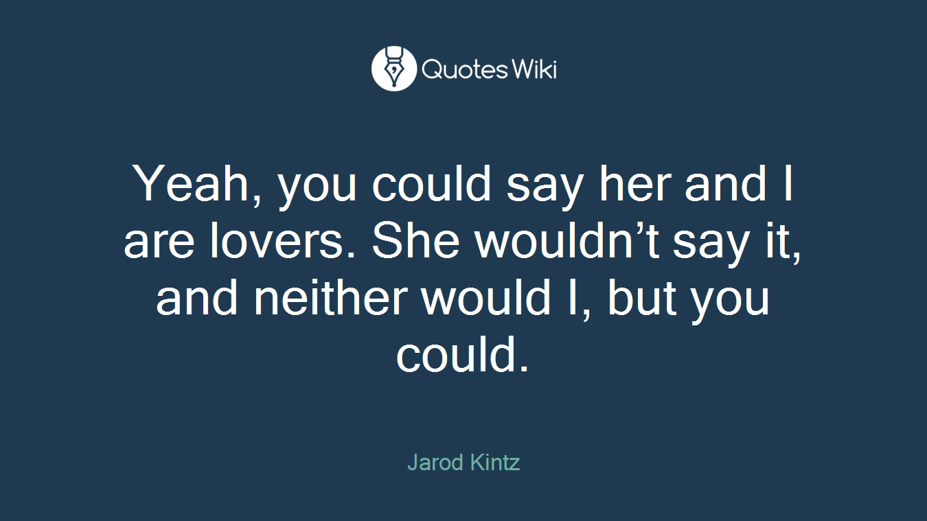 Yeah, you could say her and I are lovers. She wouldn’t say it, and neither would I, but you could.