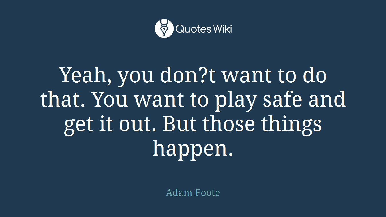 Yeah, you don?t want to do that. You want to play safe and get it out. But those things happen.