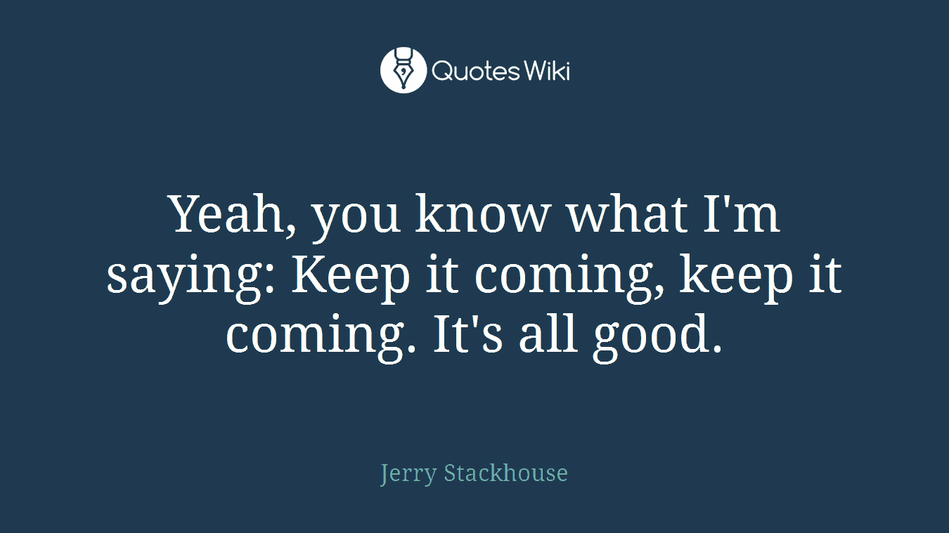Yeah, you know what I'm saying: Keep it coming, keep it coming. It's all good.