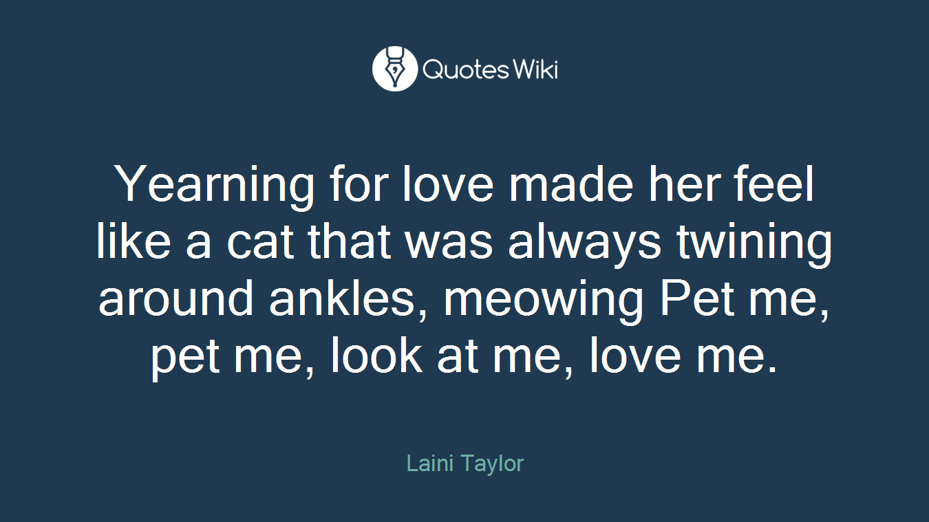 Yearning for love made her feel like a cat that was always twining around ankles, meowing Pet me, pet me, look at me, love me.