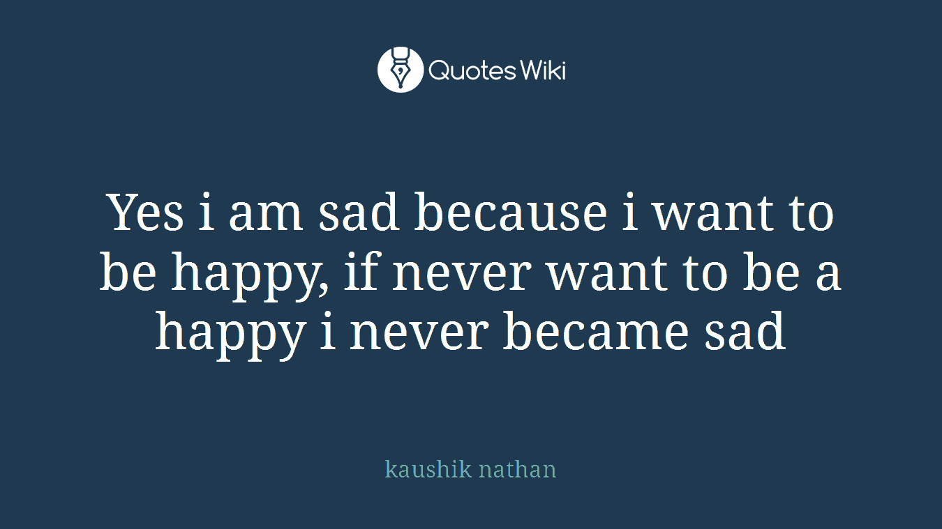 Yes i am sad because i want to be happy, if never want to be a happy i never became sad