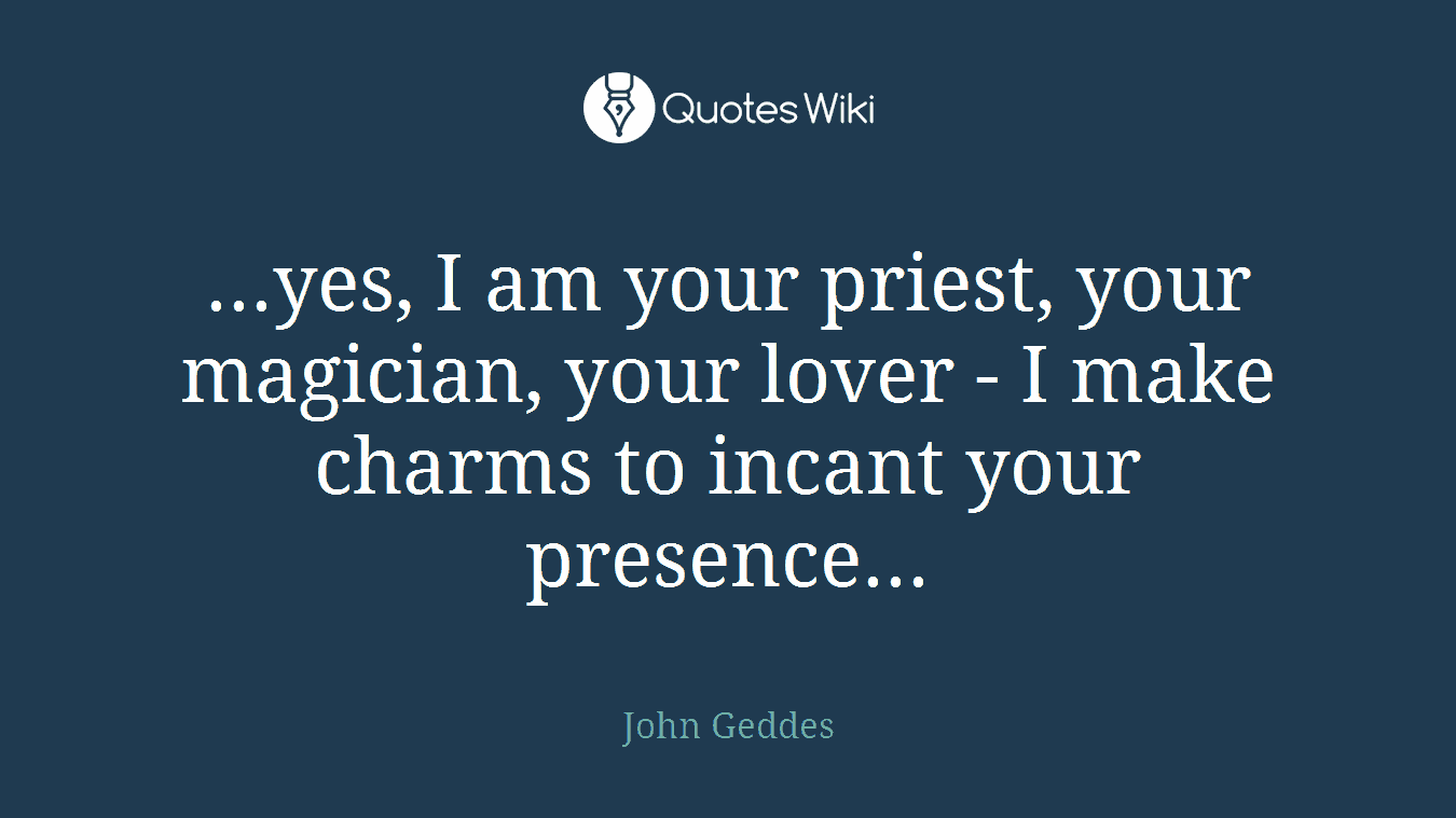 ...yes, I am your priest, your magician, your lover - I make charms to incant your presence...