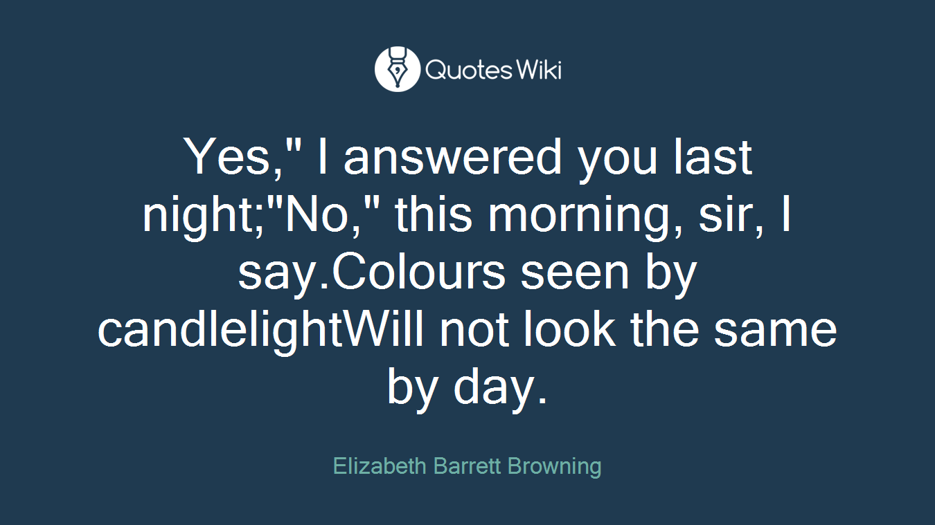 Yes," I answered you last night;"No," this morning, sir, I say.Colours seen by candlelightWill not look the same by day.