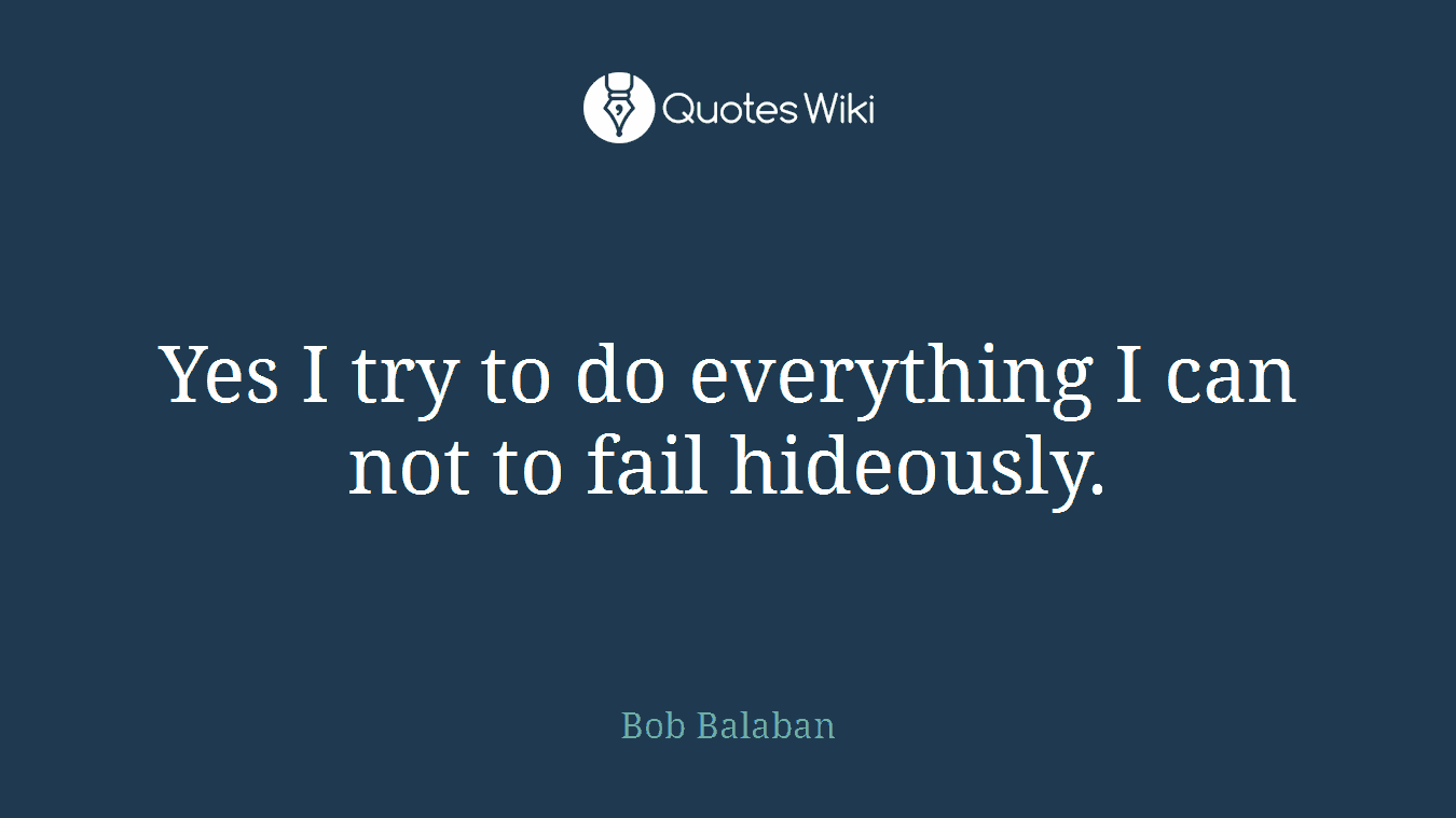 Yes I try to do everything I can not to fail hideously.