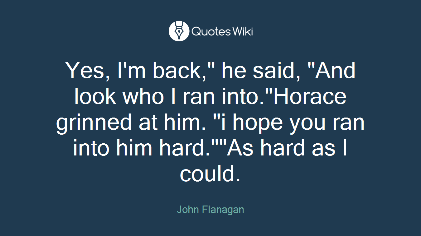Yes, I'm back," he said, "And look who I ran into."Horace grinned at him. "i hope you ran into him hard.""As hard as I could.