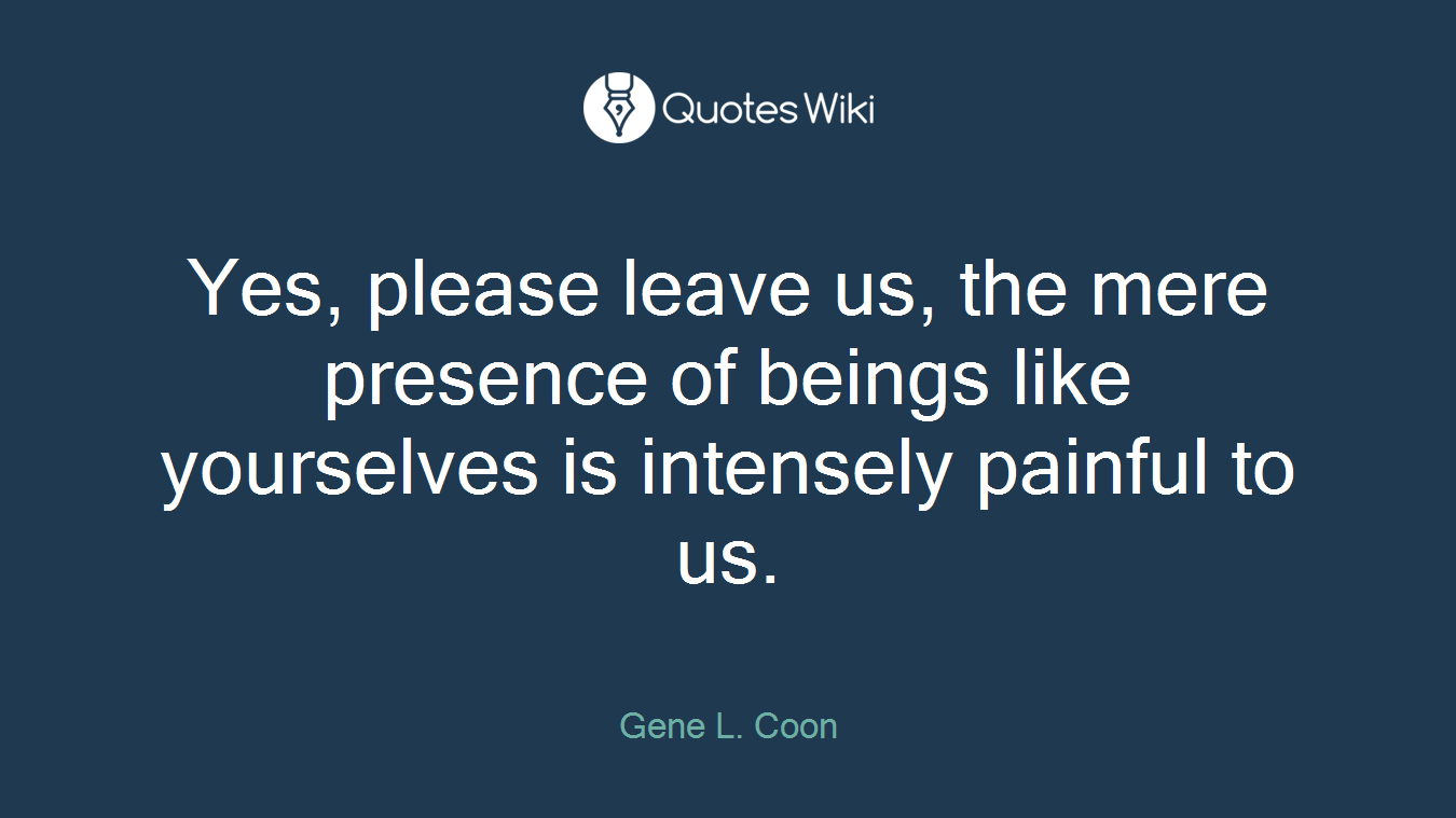 Yes, please leave us, the mere presence of beings like yourselves is intensely painful to us.