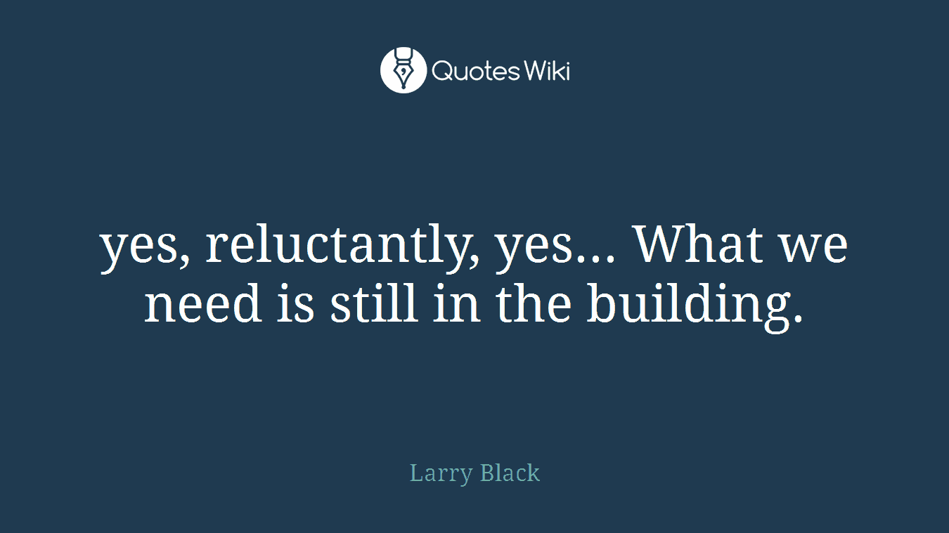 yes, reluctantly, yes... What we need is still in the building.