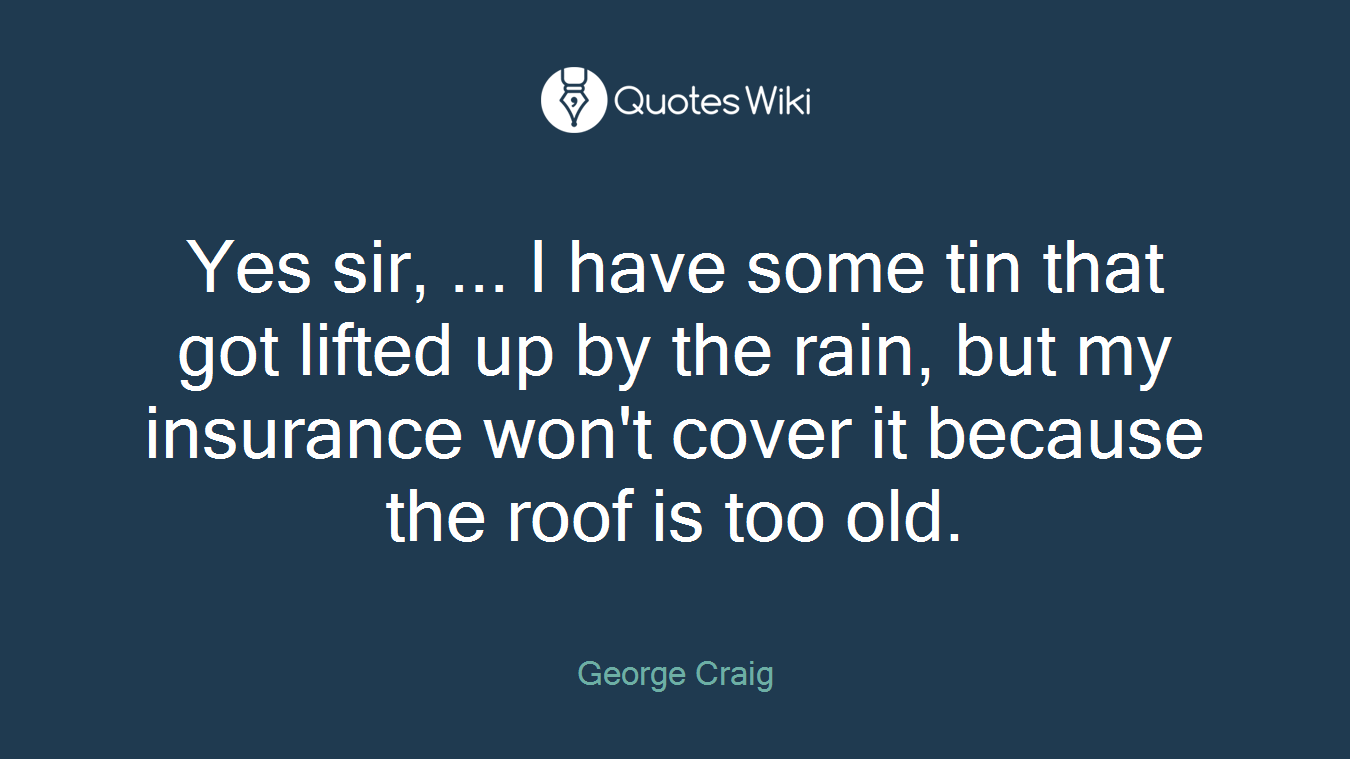 Yes sir, ... I have some tin that got lifted up by the rain, but my insurance won't cover it because the roof is too old.