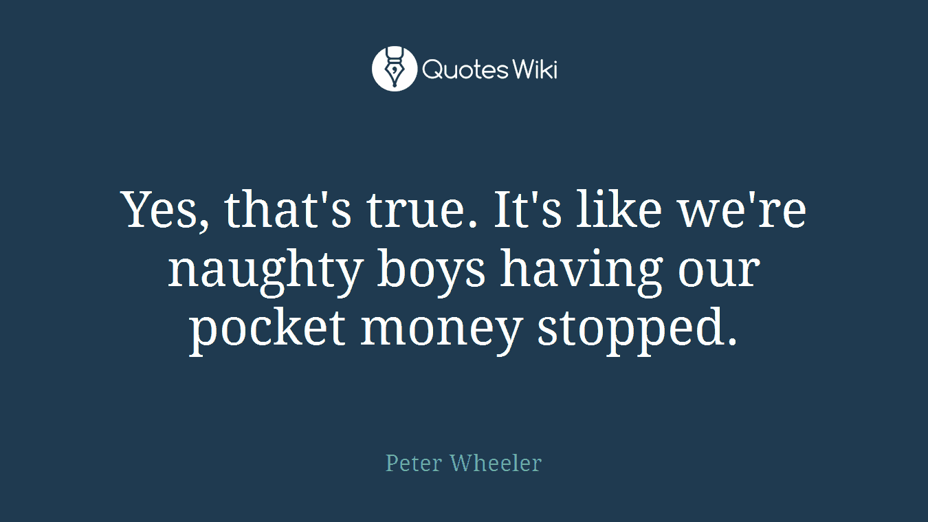 Yes, that's true. It's like we're naughty boys having our pocket money stopped.