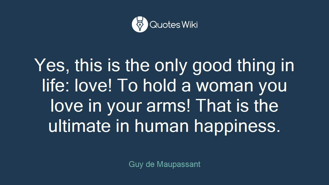Yes, this is the only good thing in life: love! To hold a woman you love in your arms! That is the ultimate in human happiness.