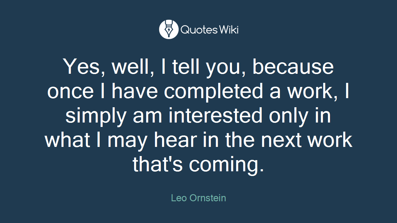 Yes, well, I tell you, because once I have completed a work, I simply am interested only in what I may hear in the next work that's coming.