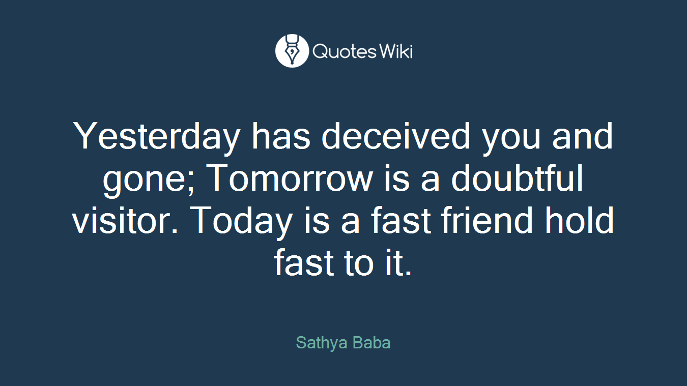 Yesterday has deceived you and gone; Tomorrow is a doubtful visitor. Today is a fast friend hold fast to it.