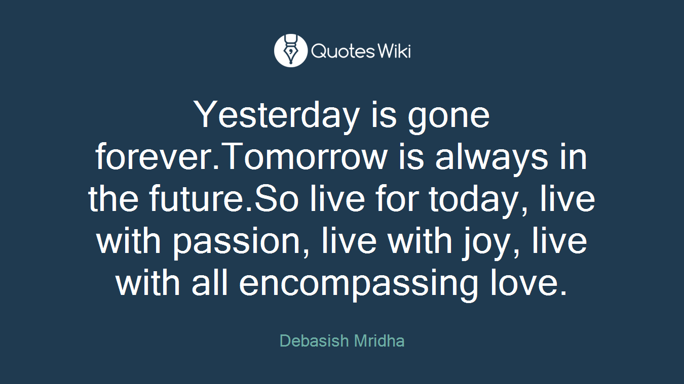 Yesterday is gone forever.Tomorrow is always in the future.So live for today, live with passion, live with joy, live with all encompassing love.