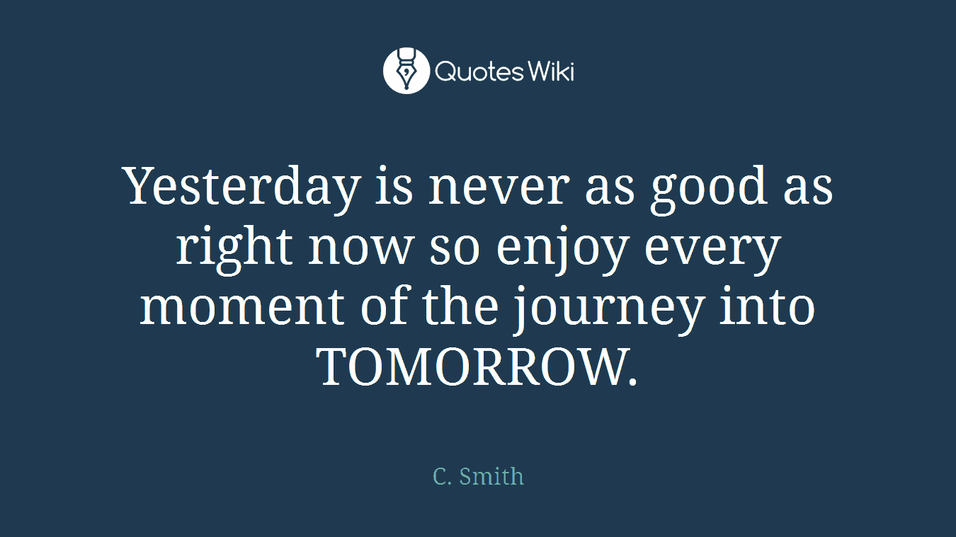Yesterday is never as good as right now so enjoy every moment of the journey into TOMORROW.