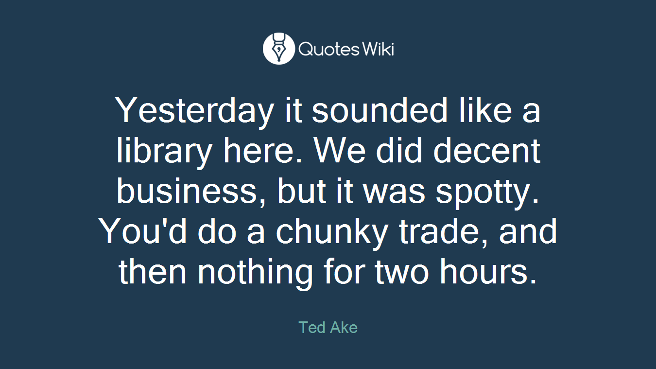 Yesterday it sounded like a library here. We did decent business, but it was spotty. You'd do a chunky trade, and then nothing for two hours.