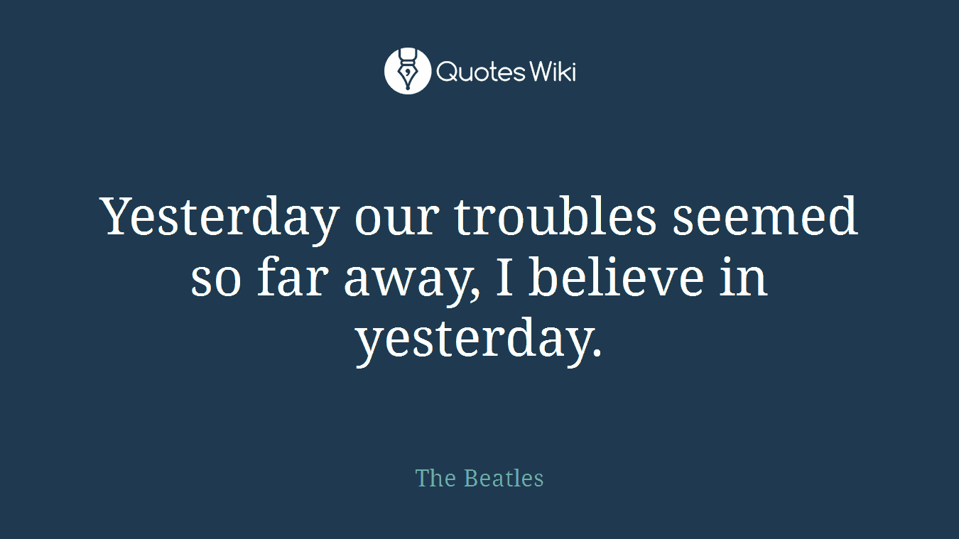 Yesterday our troubles seemed so far away, I believe in yesterday.