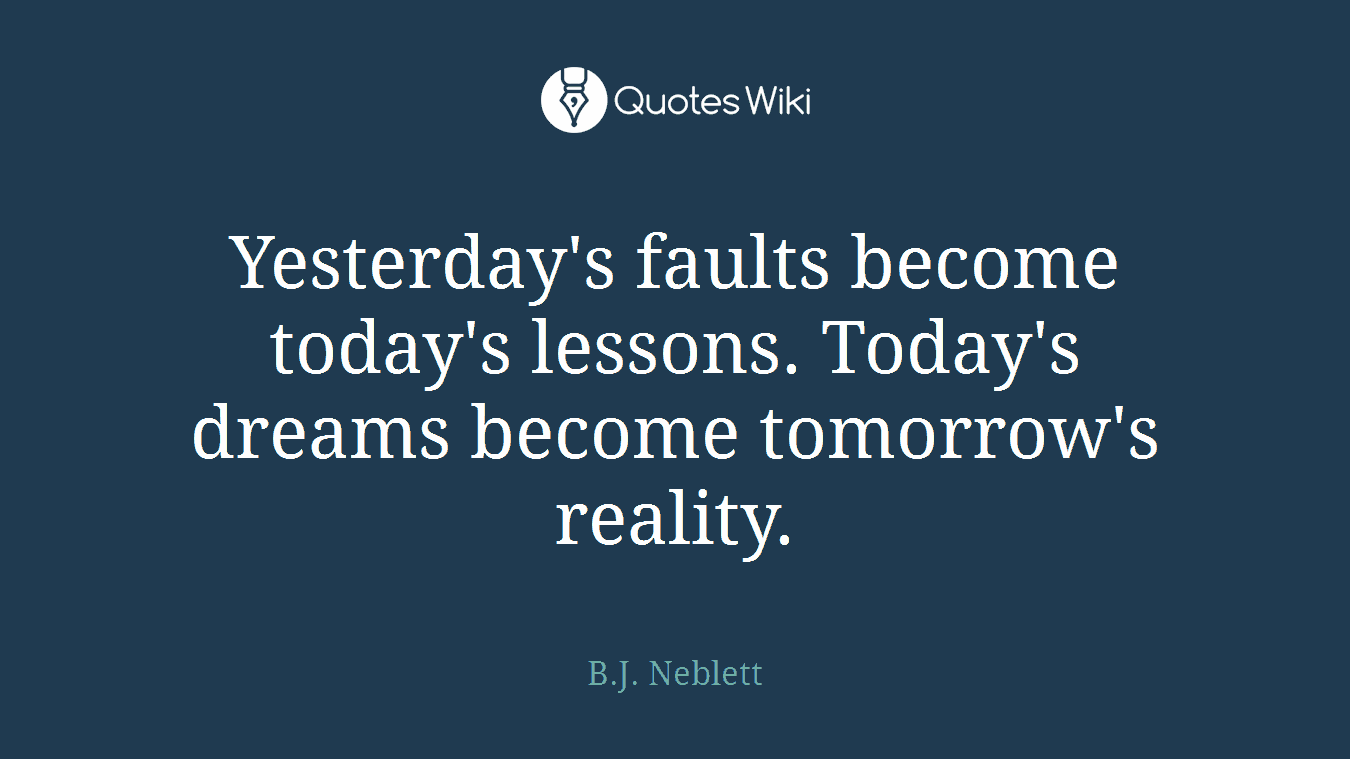 Yesterday's faults become today's lessons. Today's dreams become tomorrow's reality.