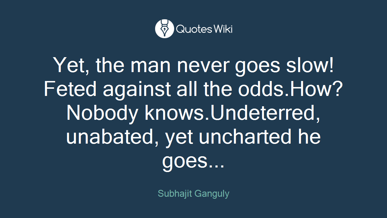 Yet, the man never goes slow! Feted against all the odds.How? Nobody knows.Undeterred, unabated, yet uncharted he goes...