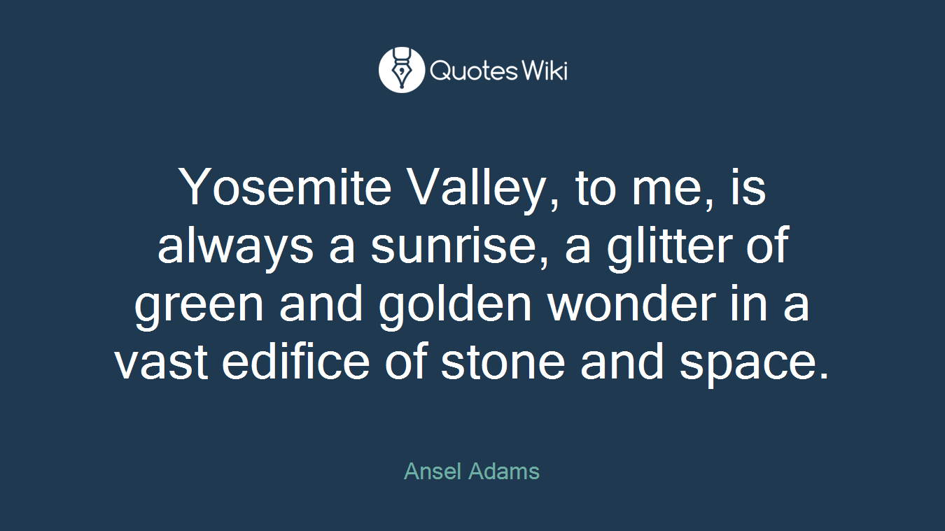 Yosemite Valley, to me, is always a sunrise, a glitter of green and golden wonder in a vast edifice of stone and space.